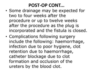 POST-OP CONT...
• Some drainage may be expected for
two to four weeks after the
procedure or up to twelve weeks
after the procedure as the plug is
incorporated and the fistula is closed.
• Complications following surgery
include the following: haemorrhage,
infection due to poor hygiene, clot
retention due to haemorrhage,
catheter blockage due to clot
formation and occlusion of the
ureters by the blood clot.
 