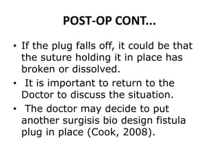 POST-OP CONT...
• If the plug falls off, it could be that
the suture holding it in place has
broken or dissolved.
• It is important to return to the
Doctor to discuss the situation.
• The doctor may decide to put
another surgisis bio design fistula
plug in place (Cook, 2008).
 