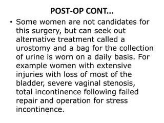 POST-OP CONT...
• Some women are not candidates for
this surgery, but can seek out
alternative treatment called a
urostomy and a bag for the collection
of urine is worn on a daily basis. For
example women with extensive
injuries with loss of most of the
bladder, severe vaginal stenosis,
total incontinence following failed
repair and operation for stress
incontinence.
 