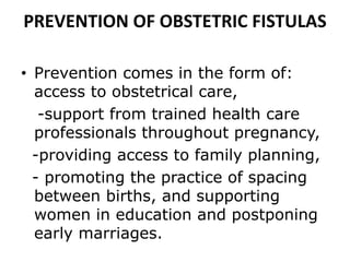 PREVENTION OF OBSTETRIC FISTULAS
• Prevention comes in the form of:
access to obstetrical care,
-support from trained health care
professionals throughout pregnancy,
-providing access to family planning,
- promoting the practice of spacing
between births, and supporting
women in education and postponing
early marriages.
 