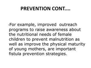 PREVENTION CONT....
-For example, improved outreach
programs to raise awareness about
the nutritional needs of female
children to prevent malnutrition as
well as improve the physical maturity
of young mothers, are important
fistula prevention strategies.
 