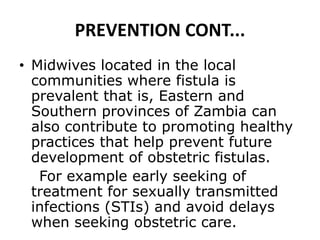 PREVENTION CONT...
• Midwives located in the local
communities where fistula is
prevalent that is, Eastern and
Southern provinces of Zambia can
also contribute to promoting healthy
practices that help prevent future
development of obstetric fistulas.
For example early seeking of
treatment for sexually transmitted
infections (STIs) and avoid delays
when seeking obstetric care.
 