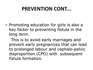 PREVENTION CONT...
• Promoting education for girls is also a
key factor to preventing fistula in the
long term.
This is to avoid early marriages and
prevent early pregnancies that can lead
to prolonged labour and cephalo-pelvic
disproportion (CPD) with subsequent
fistula formation.
 