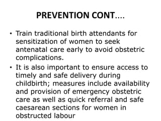 PREVENTION CONT....
• Train traditional birth attendants for
sensitization of women to seek
antenatal care early to avoid obstetric
complications.
• It is also important to ensure access to
timely and safe delivery during
childbirth; measures include availability
and provision of emergency obstetric
care as well as quick referral and safe
caesarean sections for women in
obstructed labour
 