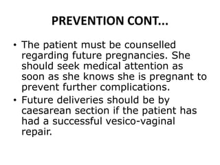 PREVENTION CONT...
• The patient must be counselled
regarding future pregnancies. She
should seek medical attention as
soon as she knows she is pregnant to
prevent further complications.
• Future deliveries should be by
caesarean section if the patient has
had a successful vesico-vaginal
repair.
 