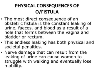 PHYSICAL CONSEQUENCES OF
O/FISTULA
• The most direct consequence of an
obstetric fistula is the constant leaking of
urine, faeces, and blood as a result of a
hole that forms between the vagina and
bladder or rectum.
• This endless leaking has both physical and
societal penalties.
• Nerve damage that can result from the
leaking of urine can cause women to
struggle with walking and eventually lose
mobility.
 