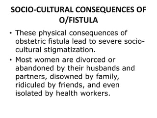 SOCIO-CULTURAL CONSEQUENCES OF
O/FISTULA
• These physical consequences of
obstetric fistula lead to severe socio-
cultural stigmatization.
• Most women are divorced or
abandoned by their husbands and
partners, disowned by family,
ridiculed by friends, and even
isolated by health workers.
 