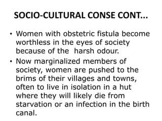 SOCIO-CULTURAL CONSE CONT...
• Women with obstetric fistula become
worthless in the eyes of society
because of the harsh odour.
• Now marginalized members of
society, women are pushed to the
brims of their villages and towns,
often to live in isolation in a hut
where they will likely die from
starvation or an infection in the birth
canal.
 