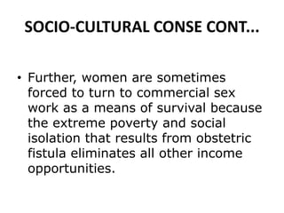 SOCIO-CULTURAL CONSE CONT...
• Further, women are sometimes
forced to turn to commercial sex
work as a means of survival because
the extreme poverty and social
isolation that results from obstetric
fistula eliminates all other income
opportunities.
 