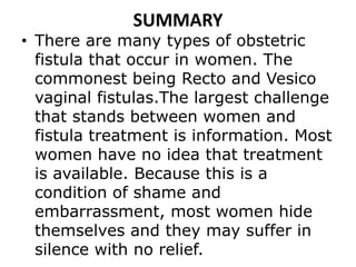 SUMMARY
• There are many types of obstetric
fistula that occur in women. The
commonest being Recto and Vesico
vaginal fistulas.The largest challenge
that stands between women and
fistula treatment is information. Most
women have no idea that treatment
is available. Because this is a
condition of shame and
embarrassment, most women hide
themselves and they may suffer in
silence with no relief.
 