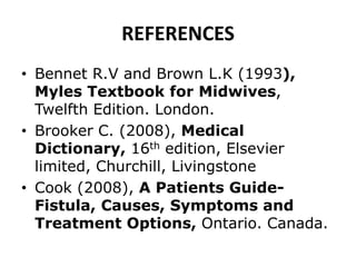 REFERENCES
• Bennet R.V and Brown L.K (1993),
Myles Textbook for Midwives,
Twelfth Edition. London.
• Brooker C. (2008), Medical
Dictionary, 16th edition, Elsevier
limited, Churchill, Livingstone
• Cook (2008), A Patients Guide-
Fistula, Causes, Symptoms and
Treatment Options, Ontario. Canada.
 
