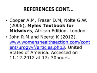 REFERENCES CONT...
• Cooper A.M, Fraser D.M, Nolte G.W,
(2006), Myles Textbook for
Midwives, African Edition. London.
• John R.M and Neeraj K (2012),
www.womenshealthsection.com/cont
ent/urogvvf/articles.php3. United
States of America. Accessed on
11.12.2012 at 17: 30hours.
 
