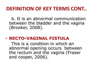 DEFINITION OF KEY TERMS CONT..
b. It is an abnormal communication
between the bladder and the vagina
(Brooker, 2008).
• RECTO-VAGINAL FISTULA
This is a condition in which an
abnormal opening occurs between
the rectum and the vagina (Fraser
and cooper, 2006).
 