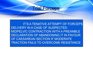 Trial Forceps
IT’S A TENATIVE ATTEMPT OF FORCEPS
DELIVERY IN A CASE OF SUSPECTED
MIDPELVIC CONTRACTION WITH A PREAMBLE
DECLARATION OF ABANDONING IT IN FAVOUR
OF CAESAREAN SECTION IF MODERATE
TRACTION FAILS TO OVERCOME RESISTANCE.
 
