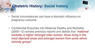 Obstetric History: Social history
• Social circumstances can have a dramatic influence on
pregnancy outcome.
• Confidential Enquiries into Maternal Deaths and Morbidity
(2009–12) echoes previous reports and details that “maternal
mortality is higher amongst older women, those living in the
most deprived areas and amongst women from some ethnic
minority groups”
 