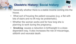 Obstetric History: Social history
• Generally whether there is a stable income coming into the
house.
• What sort of housing the patient occupies (e.g. a flat with
lots of stairs and no lift may be problematic).
• Whether the woman works and for how long she is
planning to work during the pregnancy.
• Smoking: causes a reduction in birthweight in a dose-
dependent way. It also increases the risk of miscarriage,
stillbirth and neonatal death.
 
