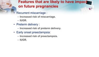 Features that are likely to have impact
on future pregnancies
• Recurrent miscarriage :
– Increased risk of miscarriage.
– IUGR.
• Preterm delivery :
– Increased risk of preterm delivery.
• Early onset preeclampsia:
– Increased risk of preeclampsia.
– IUGR.
 
