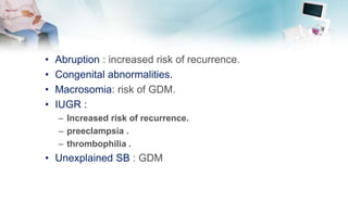 • Abruption : increased risk of recurrence.
• Congenital abnormalities.
• Macrosomia: risk of GDM.
• IUGR :
– Increased risk of recurrence.
– preeclampsia .
– thrombophilia .
• Unexplained SB : GDM
 