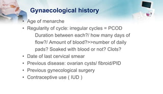 Gynaecological history
• Age of menarche
• Regularity of cycle: irregular cycles = PCOD
Duration between each?/ how many days of
flow?/ Amount of blood?>>number of daily
pads? Soaked with blood or not? Clots?
• Date of last cervical smear
• Previous disease: ovarian cysts/ fibroid/PID
• Previous gynecological surgery
• Contraceptive use ( IUD )
 