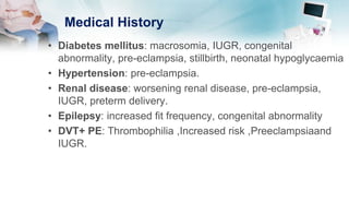 Medical History
• Diabetes mellitus: macrosomia, IUGR, congenital
abnormality, pre-eclampsia, stillbirth, neonatal hypoglycaemia
• Hypertension: pre-eclampsia.
• Renal disease: worsening renal disease, pre-eclampsia,
IUGR, preterm delivery.
• Epilepsy: increased fit frequency, congenital abnormality
• DVT+ PE: Thrombophilia ,Increased risk ,Preeclampsiaand
IUGR.
 