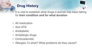 Drug History
• It is vital to establish what drugs a woman has been taking
for their condition and for what duration
• All medication
• Anti HTN
• Antdiabetic
• Antiallergic drugs
• Corticosteroids
• Allergies To what? What problems do they cause?
 