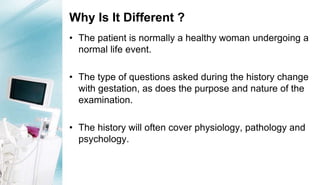 Why Is It Different ?
• The patient is normally a healthy woman undergoing a
normal life event.
• The type of questions asked during the history change
with gestation, as does the purpose and nature of the
examination.
• The history will often cover physiology, pathology and
psychology.
 