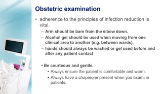 Obstetric examination
• adherence to the principles of infection reduction is
vital.
– Arm should be bare from the elbow down.
– Alcohol gel should be used when moving from one
clinical area to another (e.g. between wards).
– hands should always be washed or gel used before and
after any patient contact
• Be courteous and gentle.
• Always ensure the patient is comfortable and warm.
• Always have a chaperone present when you examine
patients.
 