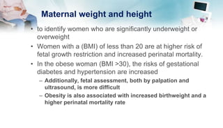 Maternal weight and height
• to identify women who are significantly underweight or
overweight
• Women with a (BMI) of less than 20 are at higher risk of
fetal growth restriction and increased perinatal mortality.
• In the obese woman (BMI >30), the risks of gestational
diabetes and hypertension are increased
– Additionally, fetal assessment, both by palpation and
ultrasound, is more difficult
– Obesity is also associated with increased birthweight and a
higher perinatal mortality rate
 