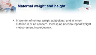 Maternal weight and height
• In women of normal weight at booking, and in whom
nutrition is of no concern, there is no need to repeat weight
measurement in pregnancy.
 