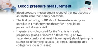 Blood pressure measurement
• Blood pressure measurement is one of the few aspects of
antenatal care that is truly beneficial.
• The first recording of BP should be made as early as
possible in pregnancy and thereafter it should be
performed at every visit.
• Hypertension diagnosed for the first time in early
pregnancy (blood pressure >140/90 mmHg on two
separate occasions at least 4 hours apart) should prompt a
search for underlying causes (i.e. renal, endocrine and
collagen-vascular disease)
 