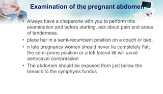 Examination of the pregnant abdomen
• Always have a chaperone with you to perform this
examination and before starting, ask about pain and areas
of tenderness.
• place her in a semi-recumbent position on a couch or bed.
• n late pregnancy women should never lie completely flat;
the semi-prone position or a left lateral tilt will avoid
aortocaval compression
• The abdomen should be exposed from just below the
breasts to the symphysis fundus
 