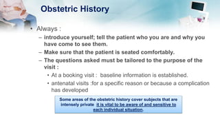 Obstetric History
• Always :
– introduce yourself; tell the patient who you are and why you
have come to see them.
– Make sure that the patient is seated comfortably.
– The questions asked must be tailored to the purpose of the
visit :
• At a booking visit : baseline information is established.
• antenatal visits :for a specific reason or because a complication
has developed
Some areas of the obstetric history cover subjects that are
intensely private it is vital to be aware of and sensitive to
each individual situation.
 