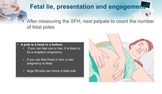 Fetal lie, presentation and engagement
• After measuring the SFH, next palpate to count the number
of fetal poles
• A pole is a head or a bottom
• If you can feel one or two, it is likely to
be a singleton pregnancy
• If you can feel three or four, a twin
pregnancy is likely
• large fibroids can mimic a fetal pole
 