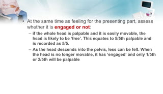 • At the same time as feeling for the presenting part, assess
whether it is engaged or not:
– if the whole head is palpable and it is easily movable, the
head is likely to be ‘free’. This equates to 5/5th palpable and
is recorded as 5/5.
– As the head descends into the pelvis, less can be felt. When
the head is no longer movable, it has ‘engaged’ and only 1/5th
or 2/5th will be palpable
 