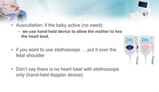 • Auscultation: if the baby active (no need):
– we use hand-held device to allow the mother to hear
the heart beat.
• if you want to use stethoscope … put it over the
fetal shoulder
• Don’t say there is no heart beat with stethoscope
only (hand-held doppler device)
 
