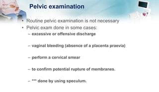 Pelvic examination
• Routine pelvic examination is not necessary
• Pelvic exam done in some cases:
– excessive or offensive discharge
– vaginal bleeding (absence of a placenta praevia)
– perform a cervical smear
– to confirm potential rupture of membranes.
– *** done by using speculum.
 
