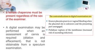• a female chaperone must be
present regardless of the sex
of the examiner.
• A digital examination may be
performed when an
assessment of cervix is
required (dilation and
effacement). that is not
obtainable from a speculum
examination.
 
