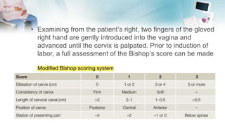 • Examining from the patient’s right, two fingers of the gloved
right hand are gently introduced into the vagina and
advanced until the cervix is palpated. Prior to induction of
labor, a full assessment of the Bishop’s score can be made
 