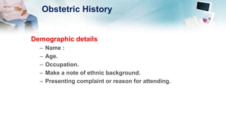 Obstetric History
Demographic details
– Name :
– Age.
– Occupation.
– Make a note of ethnic background.
– Presenting complaint or reason for attending.
 