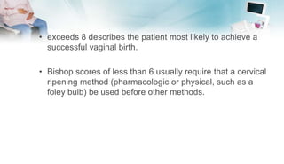 • exceeds 8 describes the patient most likely to achieve a
successful vaginal birth.
• Bishop scores of less than 6 usually require that a cervical
ripening method (pharmacologic or physical, such as a
foley bulb) be used before other methods.
 