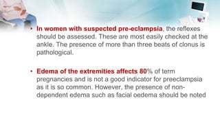 • In women with suspected pre-eclampsia, the reflexes
should be assessed. These are most easily checked at the
ankle. The presence of more than three beats of clonus is
pathological.
• Edema of the extremities affects 80% of term
pregnancies and is not a good indicator for preeclampsia
as it is so common. However, the presence of non-
dependent edema such as facial oedema should be noted
 