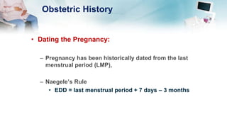 Obstetric History
• Dating the Pregnancy:
– Pregnancy has been historically dated from the last
menstrual period (LMP),
– Naegele’s Rule
• EDD = last menstrual period + 7 days – 3 months
 