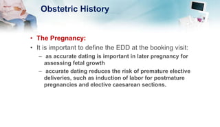 Obstetric History
• The Pregnancy:
• It is important to define the EDD at the booking visit:
– as accurate dating is important in later pregnancy for
assessing fetal growth
– accurate dating reduces the risk of premature elective
deliveries, such as induction of labor for postmature
pregnancies and elective caesarean sections.
 