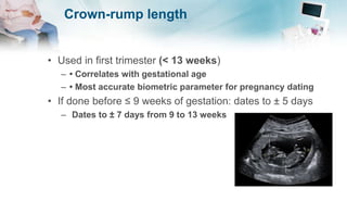 Crown-rump length
• Used in first trimester (< 13 weeks)
– • Correlates with gestational age
– • Most accurate biometric parameter for pregnancy dating
• If done before ≤ 9 weeks of gestation: dates to ± 5 days
– Dates to ± 7 days from 9 to 13 weeks
 