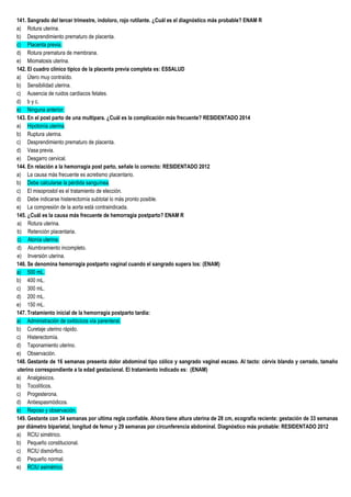 141. Sangrado del tercer trimestre, indoloro, rojo rutilante. ¿Cuál es el diagnóstico más probable? ENAM R
a) Rotura uterina.
b) Desprendimiento prematuro de placenta.
c) Placenta previa.
d) Rotura prematura de membrana.
e) Miomatosis uterina.
142. El cuadro clínico típico de la placenta previa completa es: ESSALUD
a) Útero muy contraído.
b) Sensibilidad uterina.
c) Ausencia de ruidos cardiacos fetales.
d) b y c.
e) Ninguna anterior.
143. En el post parto de una multipara. ¿Cuál es la complicación más frecuente? RESIDENTADO 2014
a) Hipotonía uterina.
b) Ruptura uterina.
c) Desprendimiento prematuro de placenta.
d) Vasa previa.
e) Desgarro cervical.
144. En relación a la hemorragia post parto, señale lo correcto: RESIDENTADO 2012
a) La causa más frecuente es acretismo placentario.
b) Debe calcularse la pérdida sanguínea.
c) El misoprostol es el tratamiento de elección.
d) Debe indicarse histerectomía subtotal lo más pronto posible.
e) La compresión de la aorta está contraindicada.
145. ¿Cuál es la causa más frecuente de hemorragia postparto? ENAM R
a) Rotura uterina.
b) Retención placentaria.
c) Atonía uterina.
d) Alumbramiento incompleto.
e) Inversión uterina.
146. Se denomina hemorragia postparto vaginal cuando el sangrado supera los: (ENAM)
a) 500 mL.
b) 400 mL.
c) 300 mL.
d) 200 mL.
e) 150 mL.
147. Tratamiento inicial de la hemorragia postparto tardía:
a) Administración de oxitócicos vía parenteral.
b) Curetaje uterino rápido.
c) Histerectomía.
d) Taponamiento uterino.
e) Observación.
148. Gestante de 16 semanas presenta dolor abdominal tipo cólico y sangrado vaginal escaso. Al tacto: cérvix blando y cerrado, tamaño
uterino correspondiente a la edad gestacional. El tratamiento indicado es: (ENAM)
a) Analgésicos.
b) Tocolíticos.
c) Progesterona.
d) Antiespasmódicos.
e) Reposo y observación.
149. Gestante con 34 semanas por ultima regla confiable. Ahora tiene altura uterina de 28 cm, ecografía reciente: gestación de 33 semanas
por diámetro biparietal, longitud de femur y 29 semanas por circunferencia abdominal. Diagnóstico más probable: RESIDENTADO 2012
a) RCIU simétrico.
b) Pequeño constitucional.
c) RCIU dismórfico.
d) Pequeño normal.
e) RCIU asimétrico.
 