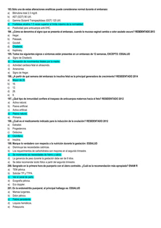 193.Sólo una de estas alteraciones analíticas puede considerarse normal durante el embarazo:
a) Bilirrubina total 2.3 mg/dl.
b) AST (GOT) 90 UI/I.
c) Gamma Glutamil Transpeptidasa (GGT) 125 UI/I.
d) Fosfatasa alcalina 1.5 veces superior al límite máximo de la normalidad.
e) Positividad para anticuerpos anti-VHC.
194. ¿Cómo se denomina al signo que se presenta al embarazo, cuando la mucosa vaginal cambia a color azulado oscuro? RESIDENTADO2013
a) Hegar.
b) Piskasek.
c) Goodell.
d) Chadwick.
e) Kaplinsky.
195. Todos los siguientes signos o síntomas están presentes en un embarazo de 12 semanas, EXCEPTO: ESSALUD
a) Signo de Chadwick.
b) Sensación de movimientos fetales por la madre.
c) Actividad cardiaca fetal al ultrasonido.
d) Amenorrea.
e) Signo de Hegar.
196. ¿A partir de qué semana del embarazo la insulina fetal es la principal generadora de crecimiento? RESIDENTADO 2014
a) Mayor de 20.
b) 16.
c) 12.
d) 28.
e) 8.
197. ¿Qué tipo de inmunidad confiere el traspaso de anticuerpos maternos hacia el feto? RESIDENTADO 2012
a) Activa natural.
b) Pasiva artificial.
c) Activa artificial.
d) Pasiva natural.
e) Primaria.
198. ¿Cuál es el medicamento indicado para la inducción de la ovulación? RESIDENTADO 2012
a) Estradiol.
b) Progesterona.
c) Oxitocina.
d) Clomifeno.
e) Insulina.
199. Marque lo verdadero con respecto a la nutrición durante la gestación: ESSALUD
a) Disminuye las necesidades calóricas.
b) Los requerimientos de carbohidratos son mayores en el segundo trimestre.
c) Se incrementa las necesidades de hierro y calcio.
d) La ganancia de peso durante la gestación debe ser de 6 kilos.
e) Se debe recomendar ácido fólico a partir del segundo trimestre.
200. Sangrado en la primera hora de puerperio con el útero contraído. ¿Cuál es la recomendación más apropiada? ENAM R
a) TEM pélvica.
b) Solicitar TP y TTPA.
c) Ver el canal de parto.
d) Ecografía pélvica.
e) Eco doppler.
201. En la endometritis puerperal, el principal hallazgo es: ESSALUD
a) Mamas turgentes.
b) Dolor pélvico.
c) Fiebre persistente.
d) Loquios hemáticos.
e) Polaquiuria.
 