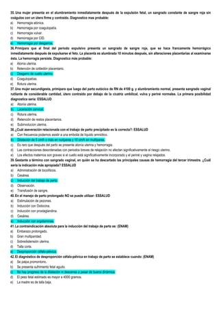 35. Una mujer presenta en el alumbramiento inmediatamente después de la expulsión fetal, un sangrado constante de sangre roja sin
coágulos con un útero firme y contraído. Diagnostico mas probable:
a) Hemorragia atónica.
b) Hemorragia por coagulopatía.
c) Hemorragia vulvar.
d) Hemorragia por CID.
e) Hemorragia por desgarros.
36.Primípara que al final del período expulsivo presenta un sangrado de sangre roja, que se hace francamente hemorrágico
inmediatamente después de expulsarse el feto. La placenta es alumbrada 10 minutos después, sin alteraciones placentarias al examinarse
ésta. La hemorragia persiste. Diagnostico más probable:
a) Atonía uterina.
b) Retención de cotiledón placentario.
c) Desgarro de cuello uterino.
d) Coagulopatías.
e) Rotura uterina.
37.Una mujer secundigesta, primípara que luego del parto eutócico de RN de 4100 g. y alumbramiento normal, presenta sangrado vaginal
rutilante de considerable cantidad, útero contraído por debajo de la cicatriz umbilical, vulva y periné normales. La primera posibilidad
diagnostica seria: ESSALUD
a) Atonía uterina.
b) Laceración cervical.
c) Rotura uterina.
d) Retención de restos placentarios.
e) Subinvolucion uterina.
38.¿Cuál aseveración relacionada con el trabajo de parto precipitado es la correcta?: ESSALUD
a) Con frecuencia podemos asistir a una embolia de líquido amniótico.
b) Dilatación de 5 cm/h o más en nulíparas y 10 cm/h en multíparas.
c) Es raro que después del parto se presente atonía uterina y hemorragia.
d) Las contracciones desordenadas con periodos breves de relajación no afectan significativamente el riesgo uterino.
e) Los efectos maternos son graves si el cuello está significativamente incorporado y el periné y vagina relajados.
39.Gestante a término con sangrado vaginal, en quién se ha descartado las principales causas de hemorragia del tercer trimestre. ¿Cuál
sería la indicación más apropiada? ESSALUD
a) Administración de tocolíticos.
b) Cesárea.
c) Inducción del trabajo de parto.
d) Observación.
e) Transfusión de sangre.
40.En el manejo de parto prolongado NO se puede utilizar: ESSALUD
a) Estimulación de pezones.
b) Inducción con Oxitocina.
c) Inducción con prostaglandina.
d) Cesárea.
e) Inducción con ergotaminas.
41.La contraindicación absoluta para la inducción del trabajo de parto es: (ENAM)
a) Embarazo prolongado.
b) Gran multiparidad.
c) Sobredistensión uterina.
d) Talla corta.
e) Desproporción céfalo-pélvica.
42.El diagnóstico de desproporción céfalo-pélvica en trabajo de parto se establece cuando: (ENAM)
a) Se palpa promontorio.
b) Se presenta sufrimiento fetal agudo.
c) No hay progreso de la dilatación ni descenso a pesar de buena dinámica.
d) El peso fetal estimado es mayor a 4000 gramos.
e) La madre es de talla baja.
 