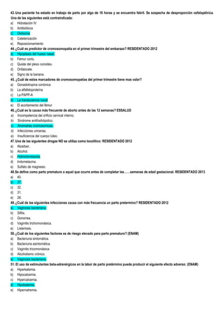 43.Una paciente ha estado en trabajo de parto por algo de 16 horas y se encuentra febril. Se sospecha de desproporción cefalopélvica.
Una de las siguientes está contraindicada:
a) Hidratación IV
b) Antibióticos
c) Oxitocina
d) Cateterización
e) Reposicionamiento
44.¿Cuál es predictor de cromosomopatia en el primer trimestre del embarazo? RESIDENTADO 2012
a) Hipoplasia del hueso nasal.
b) Fémur corto.
c) Quiste del plexo coroideo.
d) Onfalocele.
e) Signo de la banana.
45. ¿Cuál de estos marcadores de cromosomopatías del primer trimestre tiene mas valor?
a) Gonadotropina coriónica
b) La alfafetoproteína
c) La PAPP-A
d) La translucencia nucal
e) El acortamiento del fémur
46.¿Cuál es la causa más frecuente de aborto antes de las 12 semanas? ESSALUD
a) Incompetencia del orificio cervical interno.
b) Síndrome antifosfolipidico.
c) Anomalías cromosomicas.
d) Infecciones urinarias.
e) Insuficiencia del cuerpo lúteo.
47.Una de las siguientes drogas NO se utiliza como tocolitico: RESIDENTADO 2012
a) Atosiban.
b) Alcohol.
c) Hidroclorotiazida.
d) Indometacina.
e) Sulfato de magnesio.
48.Se define como parto prematuro a aquel que ocurre antes de completar las……semanas de edad gestacional. RESIDENTADO 2013
a) 40.
b) 37.
c) 32.
d) 31.
e) 28.
49.¿Cuál de las siguientes infecciones causa con más frecuencia un parto pretermino? RESIDENTADO 2012
a) Vaginosis bacteriana.
b) Sifilis.
c) Gonorrea.
d) Vaginitis trichomoniásica.
e) Listeriosis.
50.¿Cuál de los siguientes factores es de riesgo elevado para parto prematuro? (ENAM)
a) Bacteriuria sintomática.
b) Bacteriuria asintomática.
c) Vaginitis tricomoniásica.
d) Alcoholismo crónico.
e) Vaginosis bacteriana.
51. El uso de estimulantes beta-adrenérgicos en la labor de parto pretérmino puede producir el siguiente efecto adverso: (ENAM)
a) Hiperkalemia.
b) Hipocalcemia.
c) Hipercalcemia.
d) Hipokalemia.
e) Hipernatremia.
 