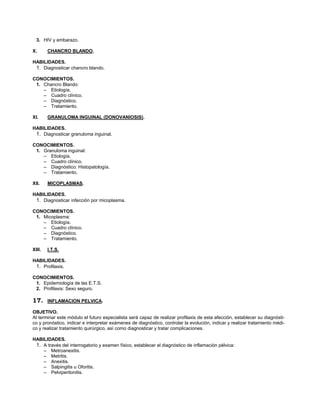 26



  3. HIV y embarazo.

X.      CHANCRO BLANDO.

HABILIDADES.
 1. Diagnosticar chancro blando.

CONOCIMIENTOS.
 1. Chancro Blando:
    – Etiología.
    – Cuadro clínico.
    – Diagnóstico.
    – Tratamiento.

XI.     GRANULOMA INGUINAL (DONOVANIOSIS).

HABILIDADES.
 1. Diagnosticar granuloma inguinal.

CONOCIMIENTOS.
 1. Granuloma inguinal:
    – Etiología.
    – Cuadro clínico.
    – Diagnóstico: Histopatología.
    – Tratamiento.

XII.    MICOPLASMAS.

HABILIDADES.
 1. Diagnosticar infección por micoplasma.

CONOCIMIENTOS.
 1. Micoplasma:
    – Etiología.
    – Cuadro clínico.
    – Diagnóstico.
    – Tratamiento.

XIII.   I.T.S.

HABILIDADES.
 1. Profilaxis.

CONOCIMIENTOS.
 1. Epidemiología de las E.T.S.
 2. Profilaxis: Sexo seguro.

17.     INFLAMACION PELVICA.

OBJETIVO.
Al terminar este módulo el futuro especialista será capaz de realizar profilaxis de esta afección, establecer su diagnósti-
co y pronóstico, indicar e interpretar exámenes de diagnóstico, controlar la evolución, indicar y realizar tratamiento médi-
co y realizar tratamiento quirúrgico, así como diagnosticar y tratar complicaciones.

HABILIDADES.
 1. A través del interrogatorio y examen físico, establecer el diagnóstico de inflamación pélvica:
    – Metroanexitis.
    – Metritis.
    – Anexitis.
    – Salpingitis u Oforitis.
    – Pelviperitonitis.
 