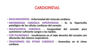 CARDIOPATIAS
• MIOCARDIOPATÍA - Enfermedad del músculo cardíaco.
• ENFERMEDAD CARDÍACA HIPERTENSIVA - Es la hipertrofia
patológica de las células cardíacas del corazón.
• INSUFICIENCIA CARDÍACA - Incapacidad del corazón para
suministrar suficiente sangre a los tejidos.
• COR PULMONALE - Insuficiencia en el lado derecho del corazón con
afectación del sistema respiratorio.
• TRASTORNOS DEL RITMO CARDÍACO - Anomalías en el ritmo
cardíaco.
 